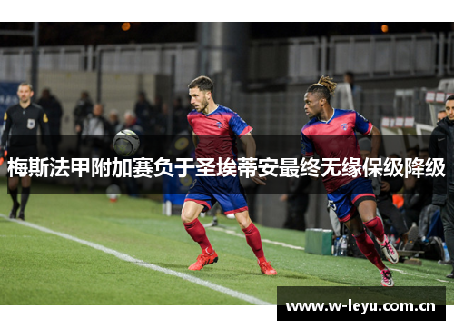 梅斯法甲附加赛负于圣埃蒂安最终无缘保级降级 梅斯法甲附加赛负于圣埃蒂安最终无缘保级降级
